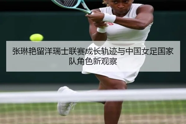 张琳艳留洋瑞士联赛成长轨迹与中国女足国家队角色新观察