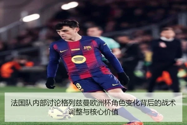 法国队内部讨论格列兹曼欧洲杯角色变化背后的战术调整与核心价值